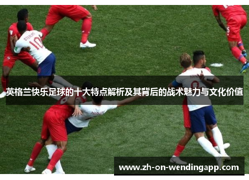 英格兰快乐足球的十大特点解析及其背后的战术魅力与文化价值