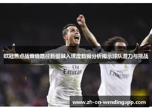 欧冠焦点战晋级路径新援融入速度数据分析揭示球队潜力与挑战