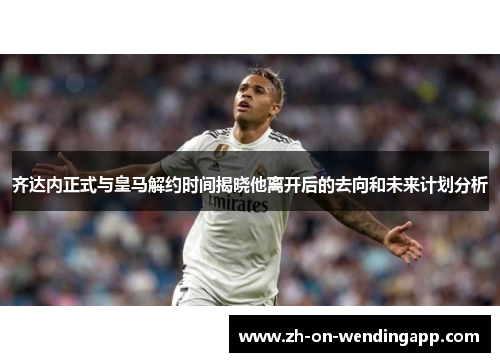 齐达内正式与皇马解约时间揭晓他离开后的去向和未来计划分析