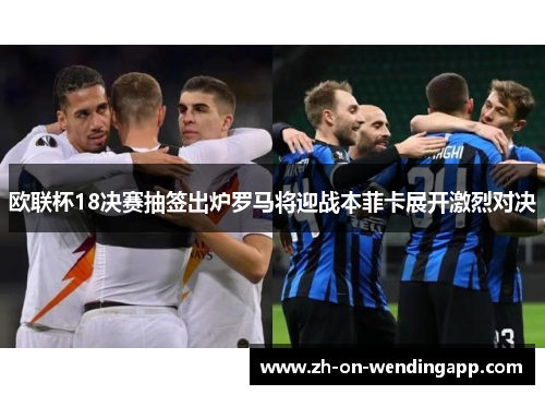 欧联杯18决赛抽签出炉罗马将迎战本菲卡展开激烈对决 欧联杯18决赛抽签出炉罗马将迎战本菲卡展开激烈对决