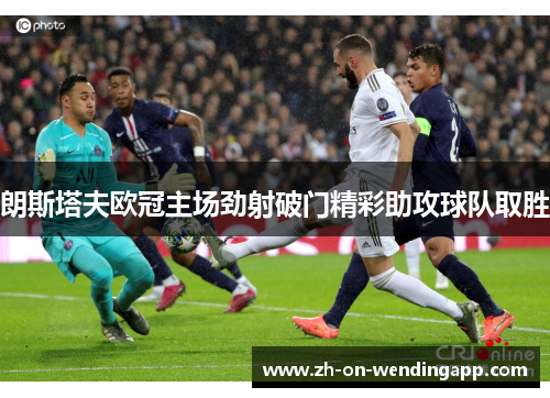 朗斯塔夫欧冠主场劲射破门精彩助攻球队取胜