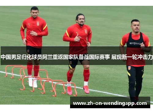 中国男足归化球员阿兰重返国家队备战国际赛事 展现新一轮冲击力 中国男足归化球员阿兰重返国家队备战国际赛事 展现新一轮冲击力